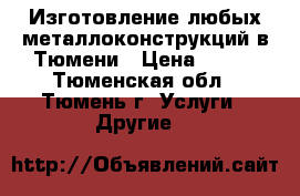 Изготовление любых металлоконструкций в Тюмени › Цена ­ 100 - Тюменская обл., Тюмень г. Услуги » Другие   